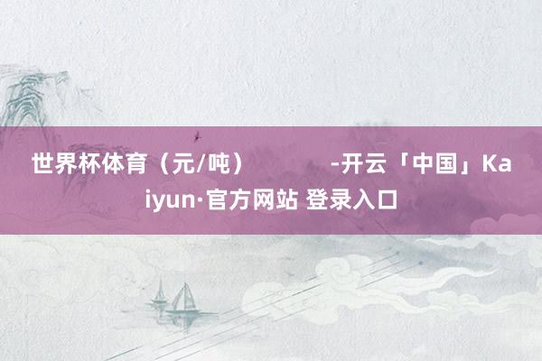 世界杯体育（元/吨）            -开云「中国」Kaiyun·官方网站 登录入口