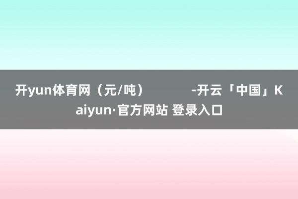 开yun体育网（元/吨）            -开云「中国」Kaiyun·官方网站 登录入口