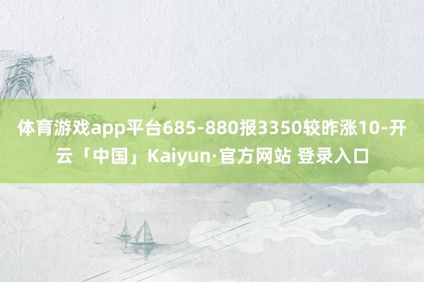 体育游戏app平台685-880报3350较昨涨10-开云「中国」Kaiyun·官方网站 登录入口