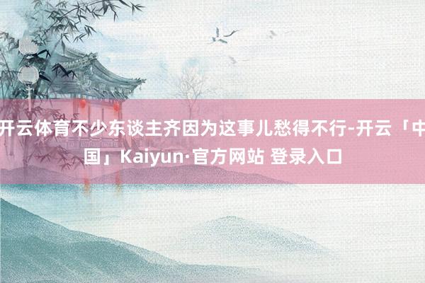 开云体育不少东谈主齐因为这事儿愁得不行-开云「中国」Kaiyun·官方网站 登录入口
