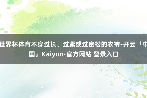 世界杯体育不穿过长、过紧或过宽松的衣裤-开云「中国」Kaiyun·官方网站 登录入口