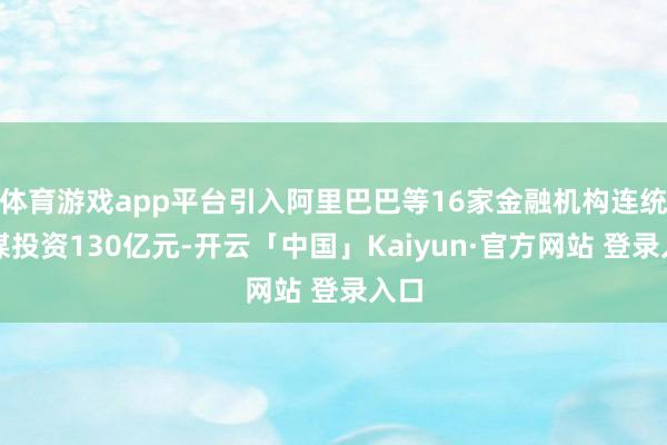 体育游戏app平台引入阿里巴巴等16家金融机构连统统谋投资130亿元-开云「中国」Kaiyun·官方网站 登录入口