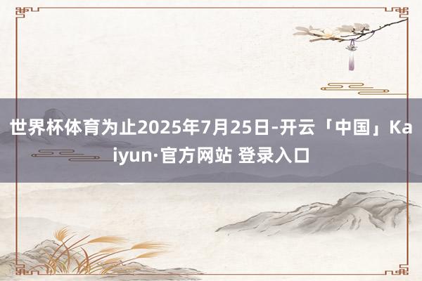 世界杯体育为止2025年7月25日-开云「中国」Kaiyun·官方网站 登录入口
