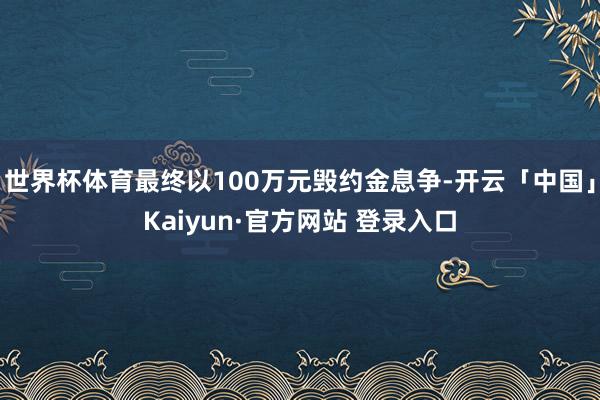 世界杯体育最终以100万元毁约金息争-开云「中国」Kaiyun·官方网站 登录入口