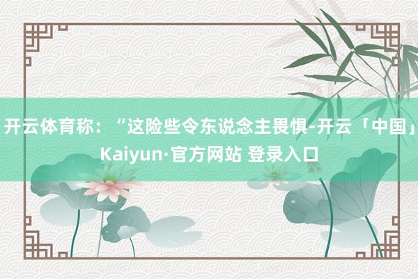 开云体育称:“这险些令东说念主畏惧-开云「中国」Kaiyun·官方网站 登录入口