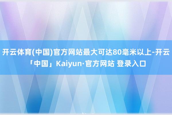 开云体育(中国)官方网站最大可达80毫米以上-开云「中国」Kaiyun·官方网站 登录入口