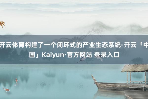 开云体育构建了一个闭环式的产业生态系统-开云「中国」Kaiyun·官方网站 登录入口