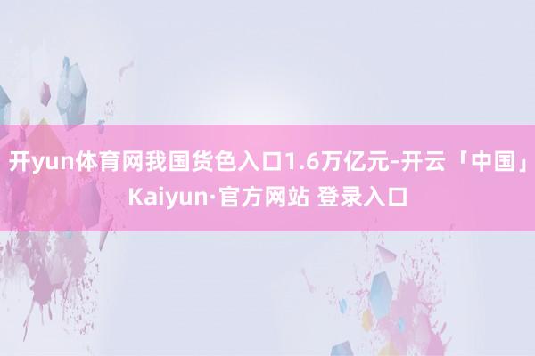 开yun体育网我国货色入口1.6万亿元-开云「中国」Kaiyun·官方网站 登录入口