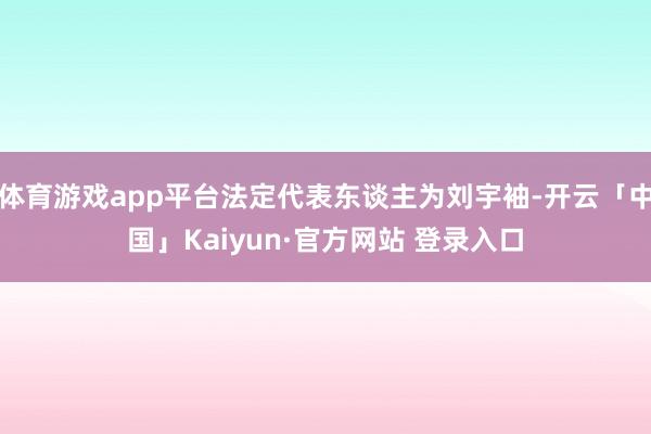 体育游戏app平台法定代表东谈主为刘宇袖-开云「中国」Kaiyun·官方网站 登录入口