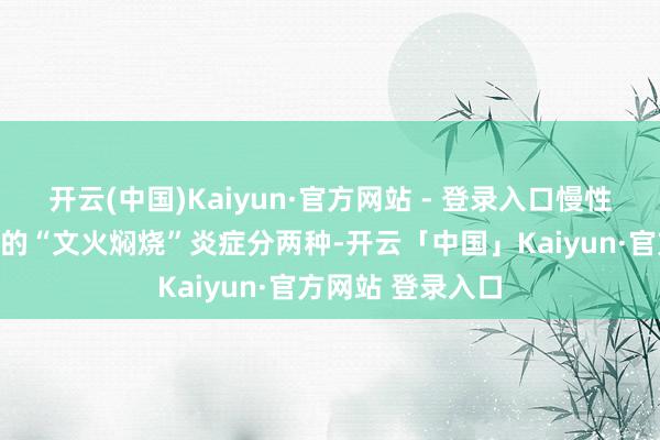 开云(中国)Kaiyun·官方网站 - 登录入口慢性低度炎症：躯壳的“文火焖烧”炎症分两种-开云「中国」Kaiyun·官方网站 登录入口