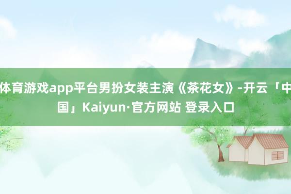体育游戏app平台男扮女装主演《茶花女》-开云「中国」Kaiyun·官方网站 登录入口