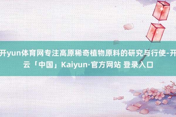 开yun体育网专注高原稀奇植物原料的研究与行使-开云「中国」Kaiyun·官方网站 登录入口