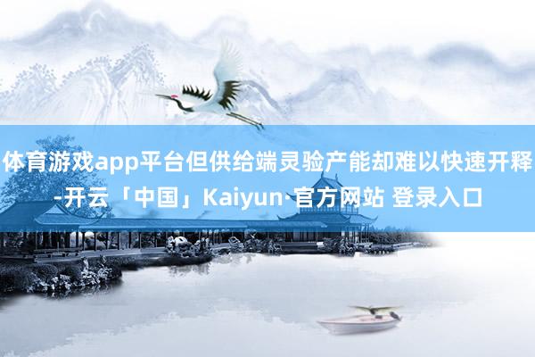 体育游戏app平台但供给端灵验产能却难以快速开释-开云「中国」Kaiyun·官方网站 登录入口