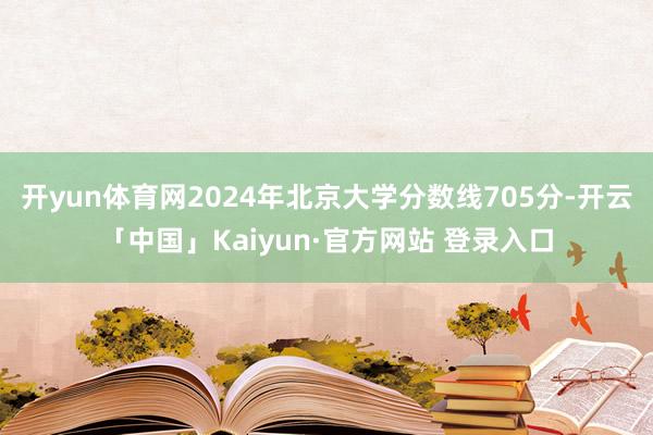 开yun体育网2024年北京大学分数线705分-开云「中国」Kaiyun·官方网站 登录入口