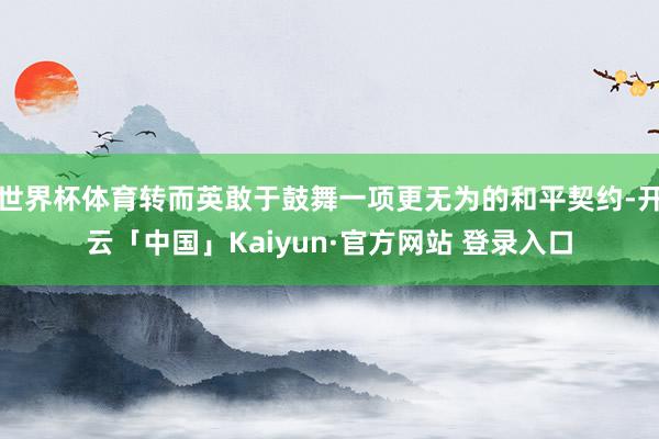 世界杯体育转而英敢于鼓舞一项更无为的和平契约-开云「中国」Kaiyun·官方网站 登录入口