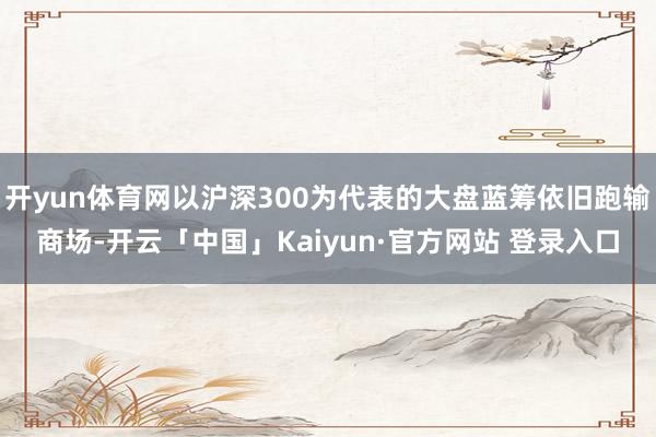 开yun体育网以沪深300为代表的大盘蓝筹依旧跑输商场-开云「中国」Kaiyun·官方网站 登录入口