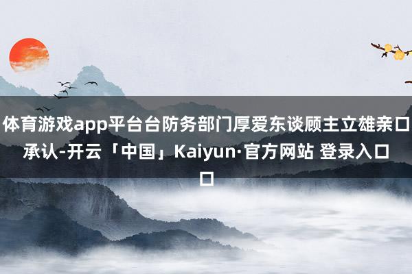 体育游戏app平台台防务部门厚爱东谈顾主立雄亲口承认-开云「中国」Kaiyun·官方网站 登录入口