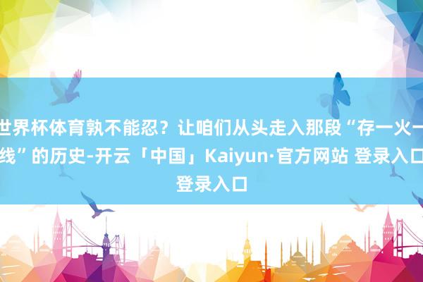 世界杯体育孰不能忍？让咱们从头走入那段“存一火一线”的历史-开云「中国」Kaiyun·官方网站 登录入口