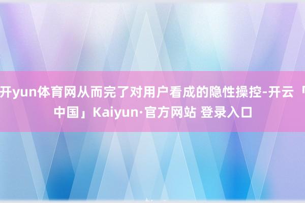 开yun体育网从而完了对用户看成的隐性操控-开云「中国」Kaiyun·官方网站 登录入口