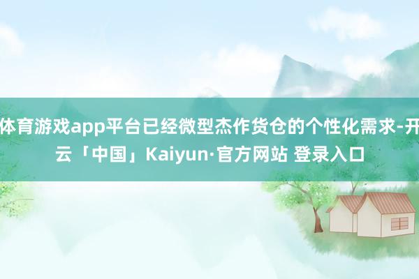 体育游戏app平台已经微型杰作货仓的个性化需求-开云「中国」Kaiyun·官方网站 登录入口