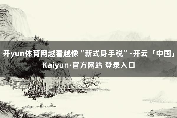 开yun体育网越看越像“新式身手税”-开云「中国」Kaiyun·官方网站 登录入口