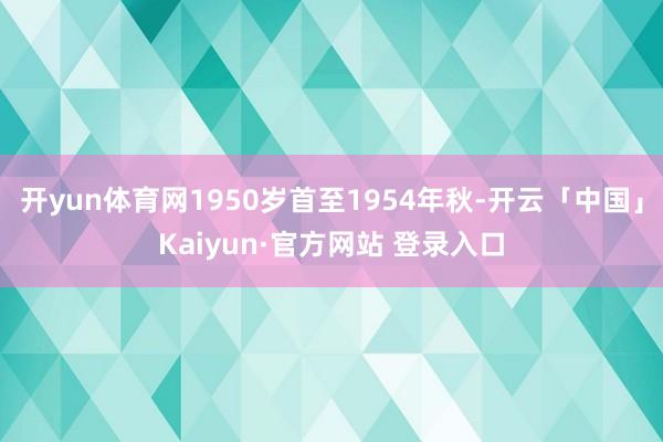 开yun体育网1950岁首至1954年秋-开云「中国」Kaiyun·官方网站 登录入口