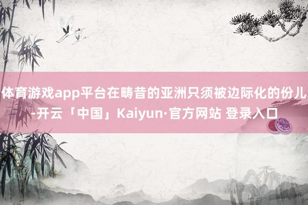体育游戏app平台在畴昔的亚洲只须被边际化的份儿-开云「中国」Kaiyun·官方网站 登录入口
