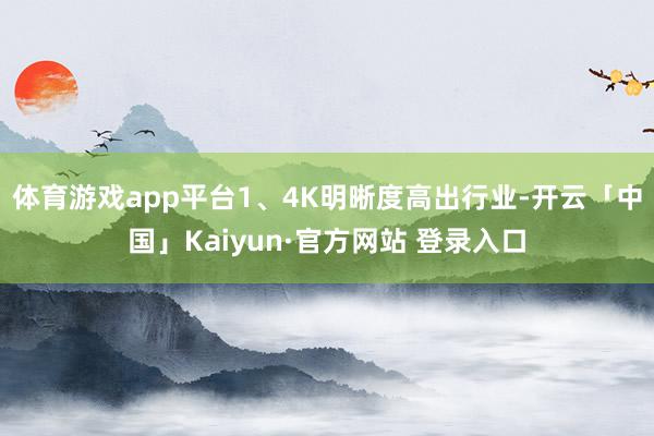 体育游戏app平台1、4K明晰度高出行业-开云「中国」Kaiyun·官方网站 登录入口