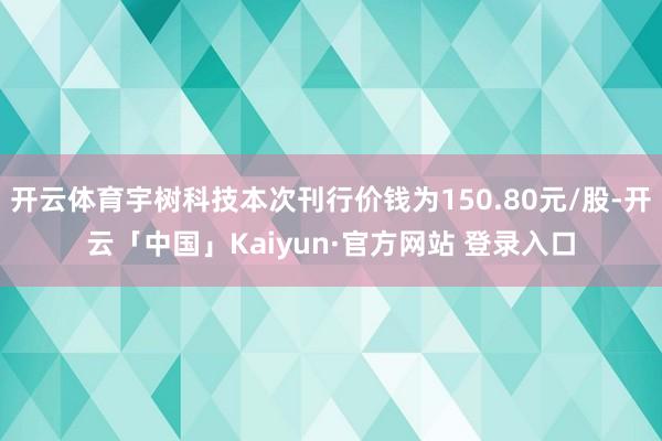 开云体育宇树科技本次刊行价钱为150.80元/股-开云「中国」Kaiyun·官方网站 登录入口