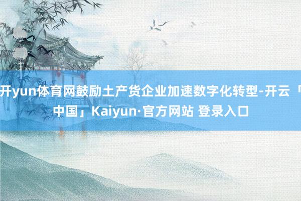 开yun体育网鼓励土产货企业加速数字化转型-开云「中国」Kaiyun·官方网站 登录入口