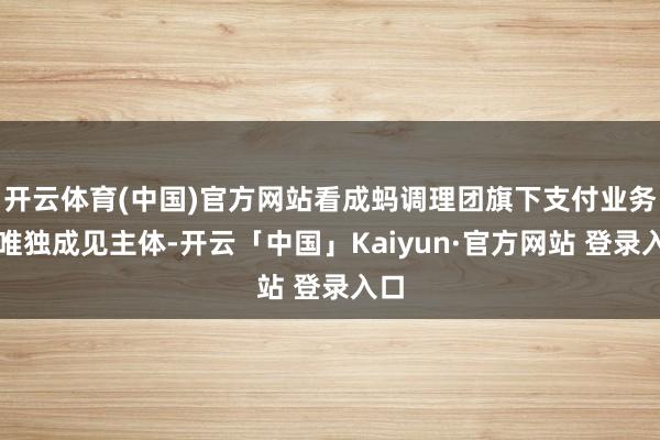 开云体育(中国)官方网站看成蚂调理团旗下支付业务的唯独成见主体-开云「中国」Kaiyun·官方网站 登录入口