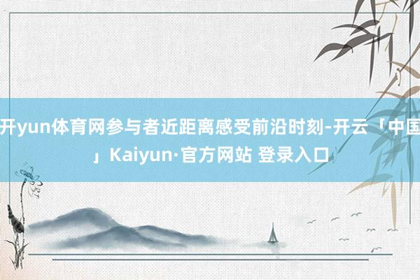 开yun体育网参与者近距离感受前沿时刻-开云「中国」Kaiyun·官方网站 登录入口
