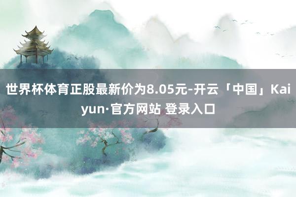世界杯体育正股最新价为8.05元-开云「中国」Kaiyun·官方网站 登录入口