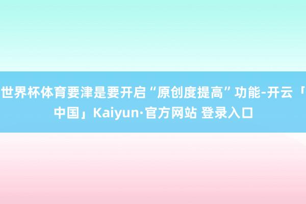 世界杯体育要津是要开启“原创度提高”功能-开云「中国」Kaiyun·官方网站 登录入口