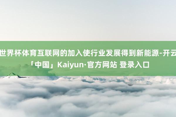 世界杯体育互联网的加入使行业发展得到新能源-开云「中国」Kaiyun·官方网站 登录入口