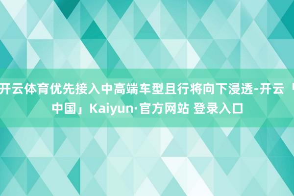 开云体育优先接入中高端车型且行将向下浸透-开云「中国」Kaiyun·官方网站 登录入口