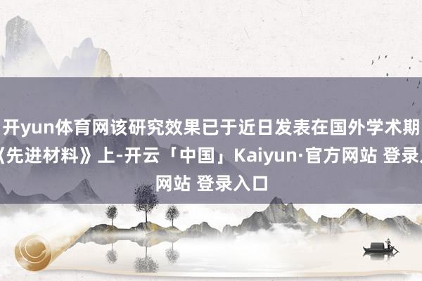 开yun体育网该研究效果已于近日发表在国外学术期刊《先进材料》上-开云「中国」Kaiyun·官方网站 登录入口