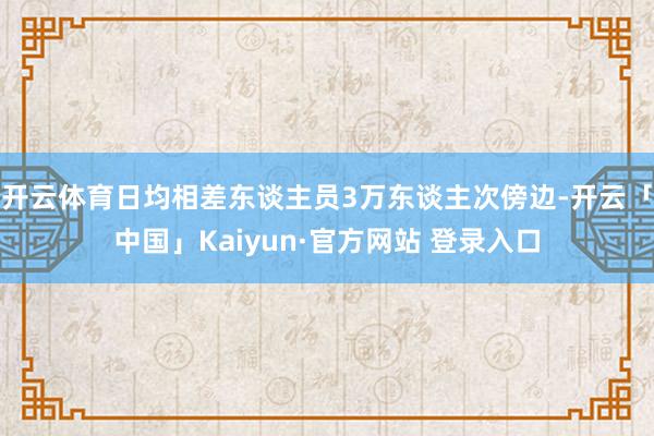 开云体育日均相差东谈主员3万东谈主次傍边-开云「中国」Kaiyun·官方网站 登录入口