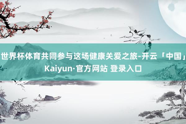 世界杯体育共同参与这场健康关爱之旅-开云「中国」Kaiyun·官方网站 登录入口