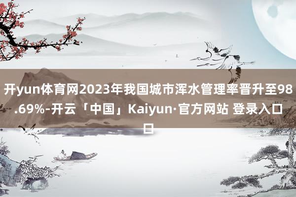 开yun体育网2023年我国城市浑水管理率晋升至98.69%-开云「中国」Kaiyun·官方网站 登录入口