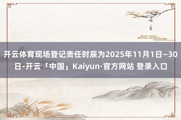 开云体育现场登记责任时辰为2025年11月1日—30日-开云「中国」Kaiyun·官方网站 登录入口