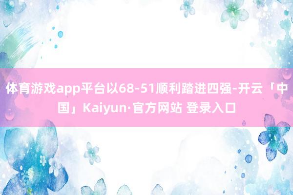 体育游戏app平台以68-51顺利踏进四强-开云「中国」Kaiyun·官方网站 登录入口