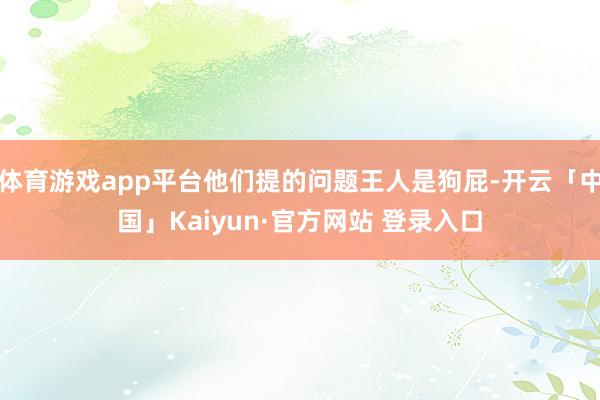 体育游戏app平台他们提的问题王人是狗屁-开云「中国」Kaiyun·官方网站 登录入口