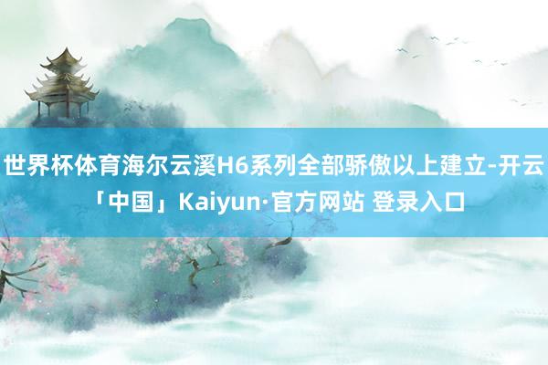 世界杯体育海尔云溪H6系列全部骄傲以上建立-开云「中国」Kaiyun·官方网站 登录入口