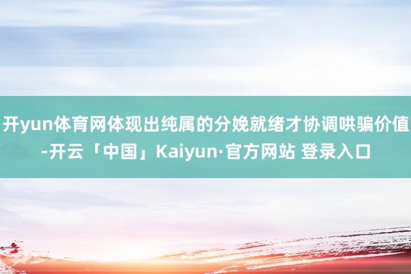 开yun体育网体现出纯属的分娩就绪才协调哄骗价值-开云「中国」Kaiyun·官方网站 登录入口