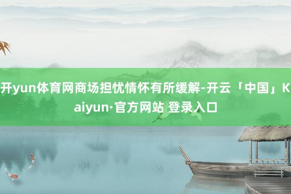 开yun体育网商场担忧情怀有所缓解-开云「中国」Kaiyun·官方网站 登录入口