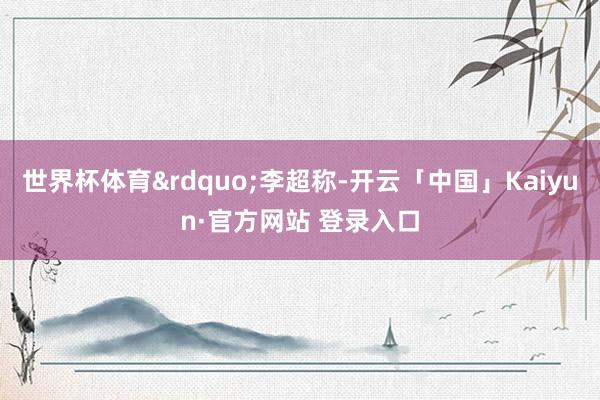 世界杯体育”李超称-开云「中国」Kaiyun·官方网站 登录入口
