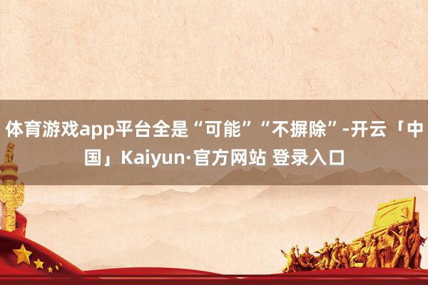 体育游戏app平台全是“可能”“不摒除”-开云「中国」Kaiyun·官方网站 登录入口