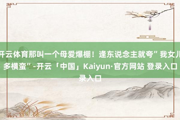 开云体育那叫一个母爱爆棚！逢东说念主就夸”我女儿多横蛮”-开云「中国」Kaiyun·官方网站 登录入口
