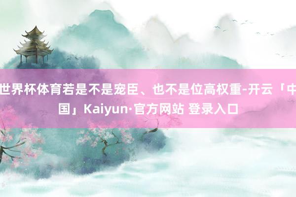世界杯体育若是不是宠臣、也不是位高权重-开云「中国」Kaiyun·官方网站 登录入口